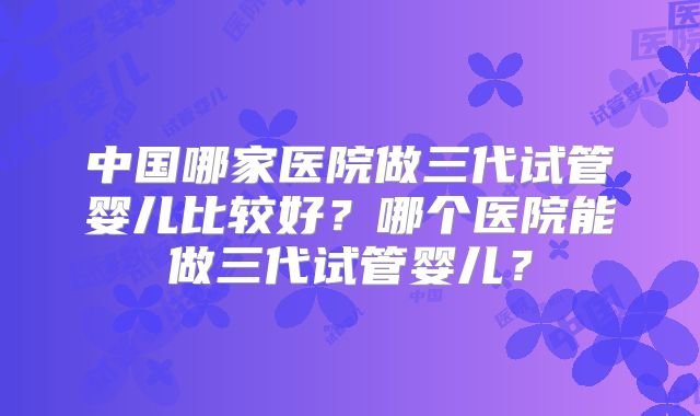 中国哪家医院做三代试管婴儿比较好?哪个医院能做三代试管婴儿?