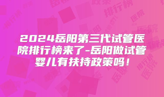 2024岳阳第三代试管医院排行榜来了-岳阳做试管婴儿有扶持政策吗！