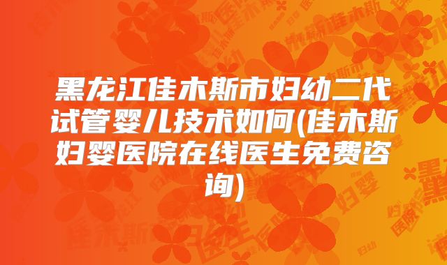 黑龙江佳木斯市妇幼二代试管婴儿技术如何(佳木斯妇婴医院在线医生免费咨询)