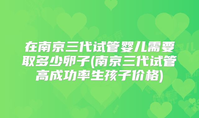 在南京三代试管婴儿需要取多少卵子(南京三代试管高成功率生孩子价格)