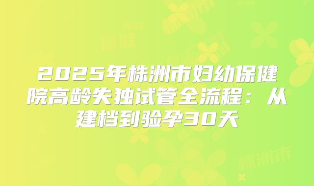2025年株洲市妇幼保健院高龄失独试管全流程：从建档到验孕30天
