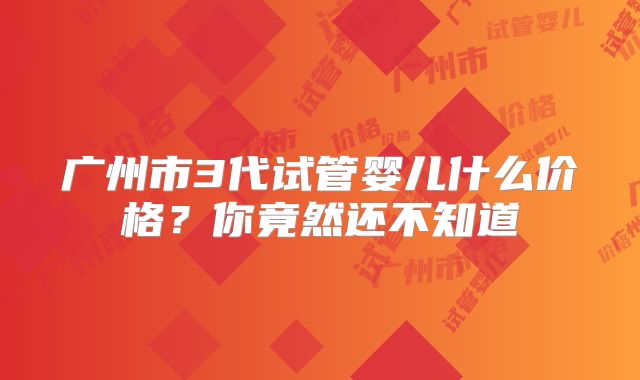 广州市3代试管婴儿什么价格？你竟然还不知道