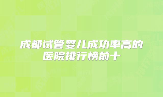 成都试管婴儿成功率高的医院排行榜前十