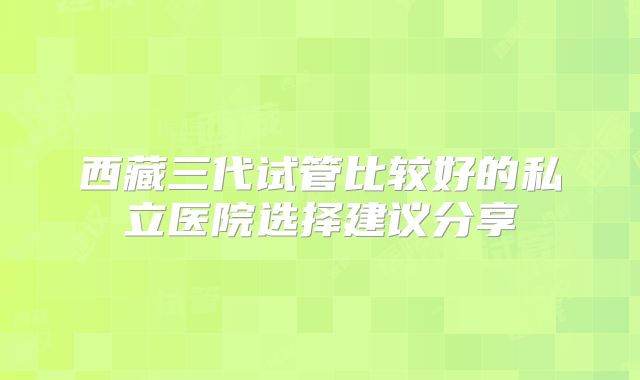 西藏三代试管比较好的私立医院选择建议分享