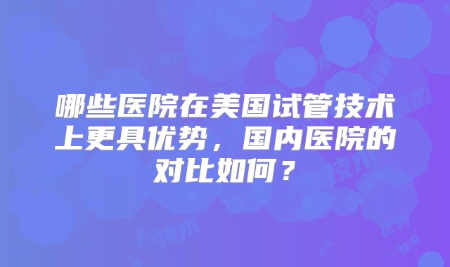 哪些医院在美国试管技术上更具优势，国内医院的对比如何？