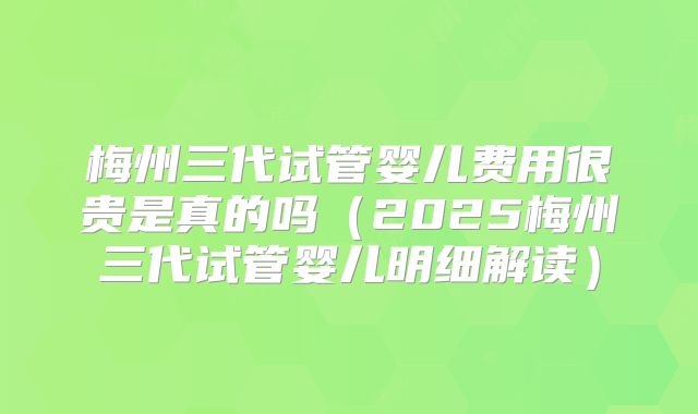 梅州三代试管婴儿费用很贵是真的吗（2025梅州三代试管婴儿明细解读）
