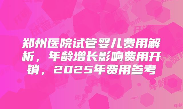 郑州医院试管婴儿费用解析，年龄增长影响费用开销，2025年费用参考