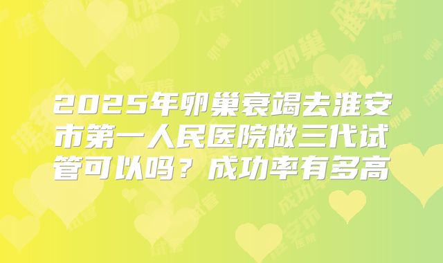 2025年卵巢衰竭去淮安市第一人民医院做三代试管可以吗?成功率有多高