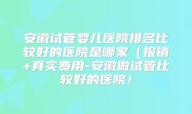 安徽试管婴儿医院排名比较好的医院是哪家(报销+真实费用-安徽做试管比较好的医院!