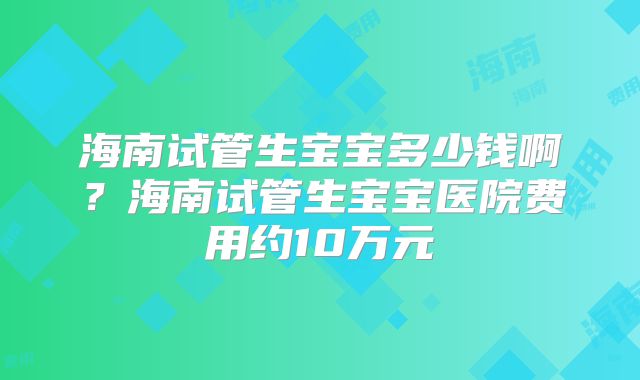 海南试管生宝宝多少钱啊？海南试管生宝宝医院费用约10万元