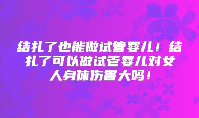 结扎了也能做试管婴儿！结扎了可以做试管婴儿对女人身体伤害大吗！