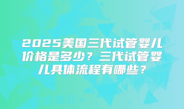 2025美国三代试管婴儿价格是多少?三代试管婴儿具体流程有哪些?