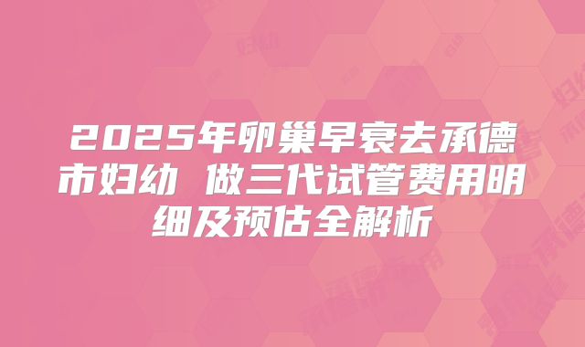 2025年卵巢早衰去承德市妇幼 做三代试管费用明细及预估全解析