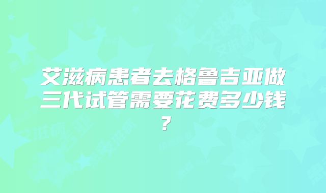 艾滋病患者去格鲁吉亚做三代试管需要花费多少钱？