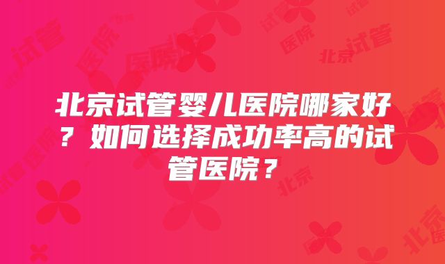 北京试管婴儿医院哪家好？如何选择成功率高的试管医院？