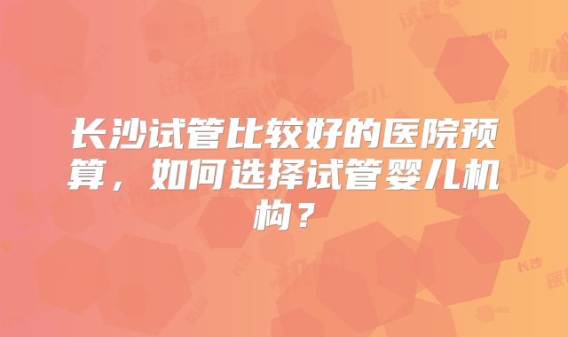 长沙试管比较好的医院预算,如何选择试管婴儿机构?