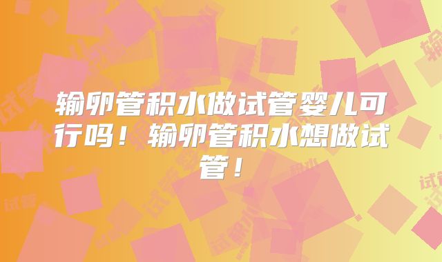 输卵管积水做试管婴儿可行吗！输卵管积水想做试管！