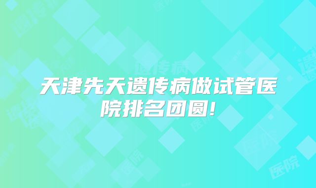 天津先天遗传病做试管医院排名团圆!