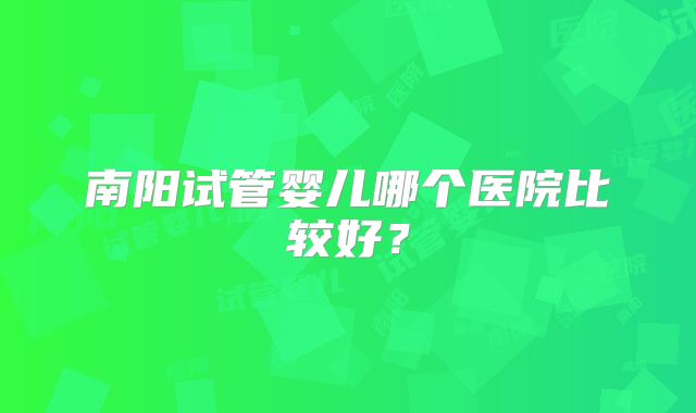 南阳试管婴儿哪个医院比较好？