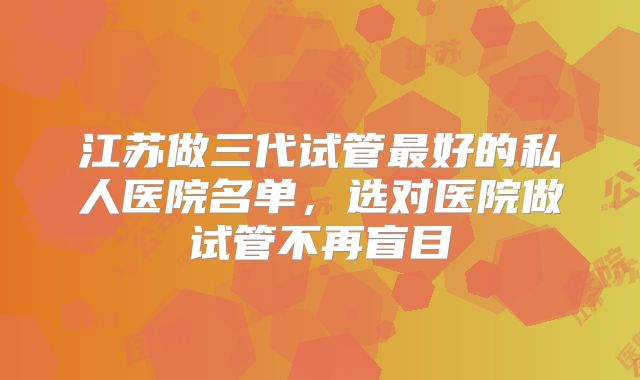 江苏做三代试管最好的私人医院名单，选对医院做试管不再盲目