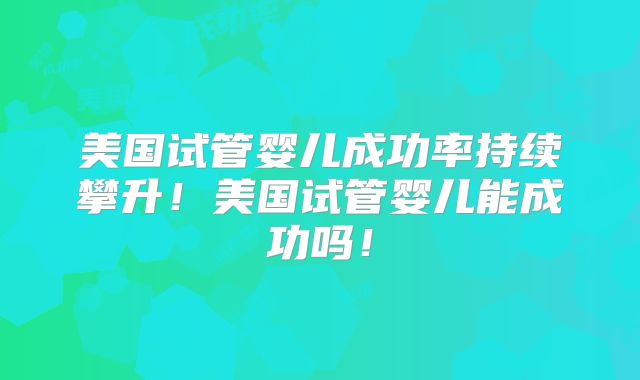 美国试管婴儿成功率持续攀升！美国试管婴儿能成功吗！