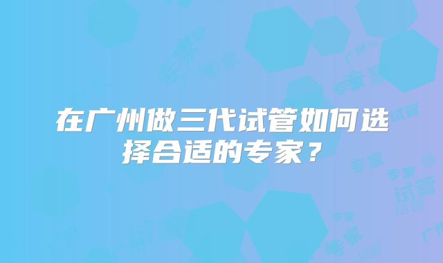 在广州做三代试管如何选择合适的专家?