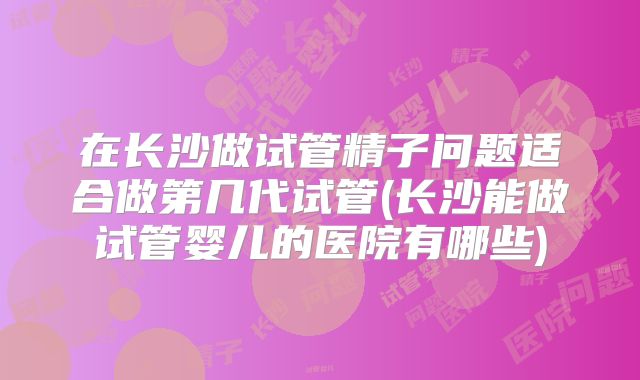 在长沙做试管精子问题适合做第几代试管(长沙能做试管婴儿的医院有哪些)