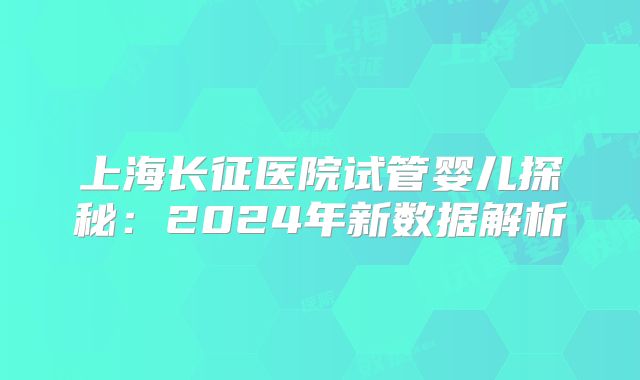 上海长征医院试管婴儿探秘:2024年新数据解析