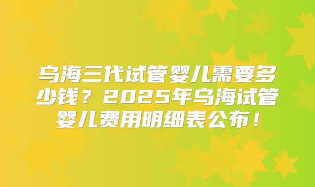 乌海三代试管婴儿需要多少钱？2025年乌海试管婴儿费用明细表公布！