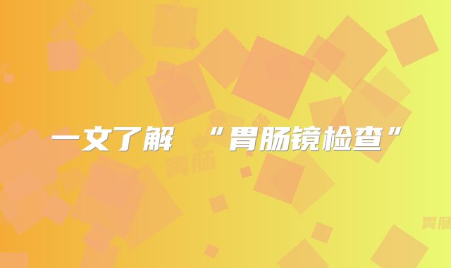 一文了解 “胃肠镜检查”