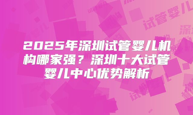 2025年深圳试管婴儿机构哪家强？深圳十大试管婴儿中心优势解析