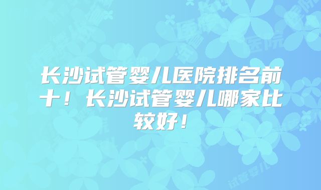 长沙试管婴儿医院排名前十!长沙试管婴儿哪家比较好!