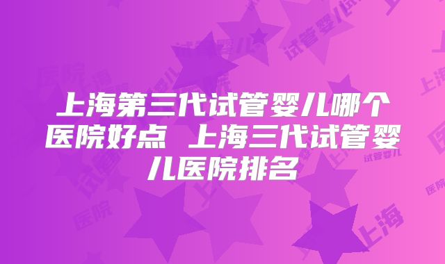 上海第三代试管婴儿哪个医院好点 上海三代试管婴儿医院排名