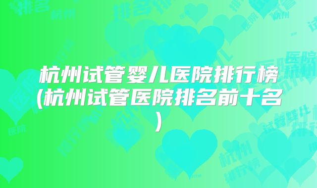杭州试管婴儿医院排行榜(杭州试管医院排名前十名)