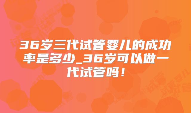 36岁三代试管婴儿的成功率是多少_36岁可以做一代试管吗!