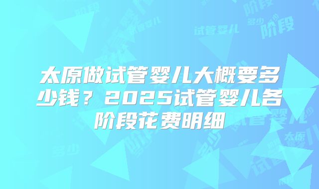 太原做试管婴儿大概要多少钱?2025试管婴儿各阶段花费明细
