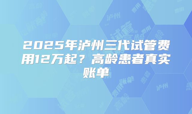 2025年泸州三代试管费用12万起？高龄患者真实账单