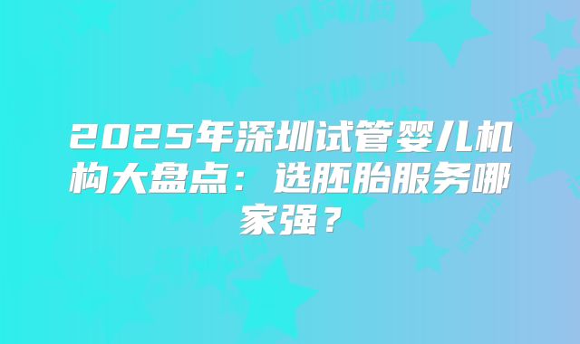 2025年深圳试管婴儿机构大盘点：选胚胎服务哪家强？