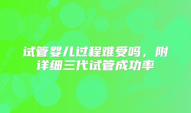 试管婴儿过程难受吗,附详细三代试管成功率