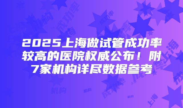 2025上海做试管成功率较高的医院权威公布！附7家机构详尽数据参考
