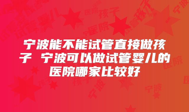 宁波能不能试管直接做孩子 宁波可以做试管婴儿的医院哪家比较好