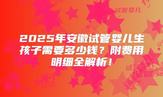 2025年安徽试管婴儿生孩子需要多少钱？附费用明细全解析！