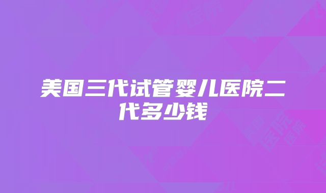 美国三代试管婴儿医院二代多少钱