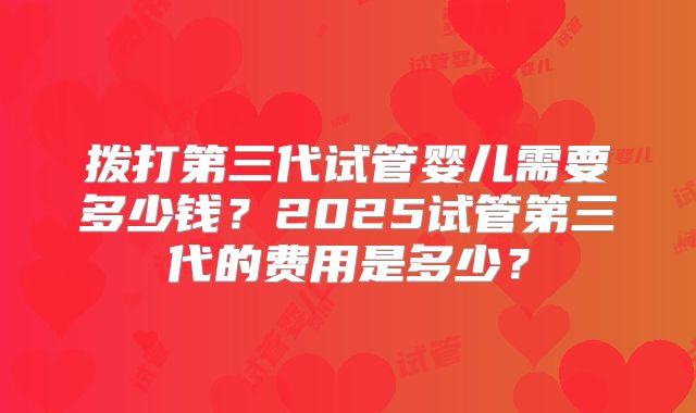 拨打第三代试管婴儿需要多少钱？2025试管第三代的费用是多少？