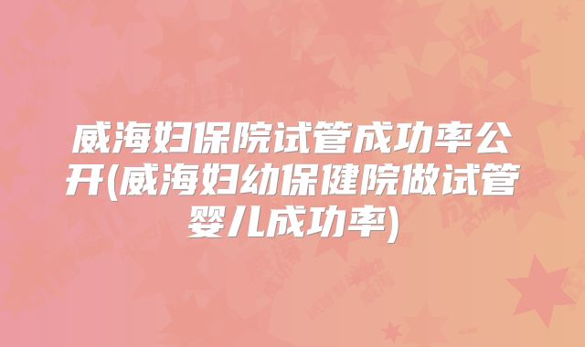 威海妇保院试管成功率公开(威海妇幼保健院做试管婴儿成功率)