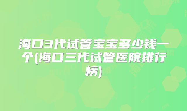海口3代试管宝宝多少钱一个(海口三代试管医院排行榜)