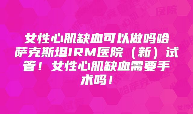 女性心肌缺血可以做吗哈萨克斯坦IRM医院（新）试管！女性心肌缺血需要手术吗！