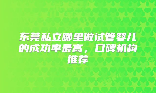 东莞私立哪里做试管婴儿的成功率最高，口碑机构推荐