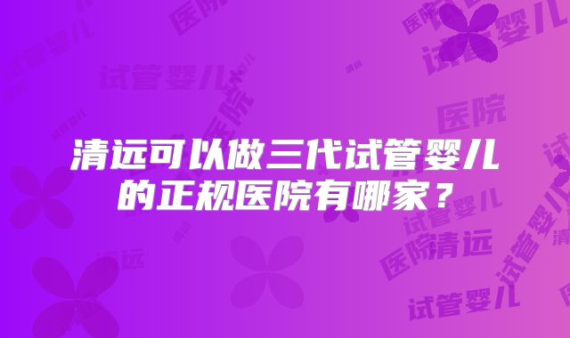 清远可以做三代试管婴儿的正规医院有哪家？