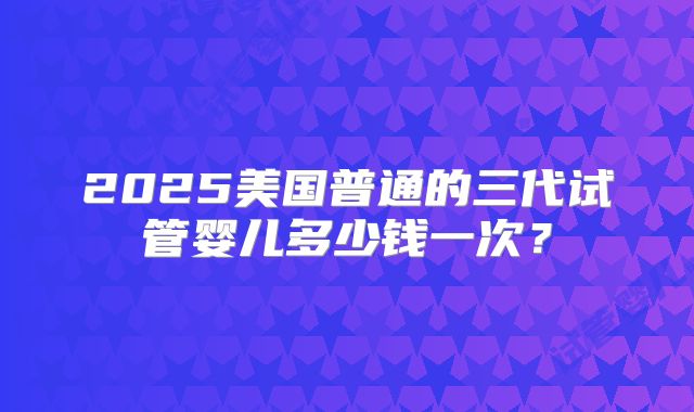 2025美国普通的三代试管婴儿多少钱一次？